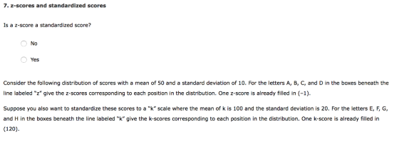 7. z-scores and standardized scores Is a z-score a standardized score? No Yes Consider the following distribution of scores with a mean of 50 and a standard deviation of 10. For the letters A, B, C, and D in the boxes beneath the ine labeled z give the z-scores corresponding to each position in the distribution. One z-score is already filled in (-1) Suppose you also want to standardize these scores to a k scale where the mean of k is 100 and the standard deviation is 20·For the letters E, F, G, and H in the boxes beneath the line labeled k give the k-scores corresponding to each position in the distribution. One k-score is already filled in (120)