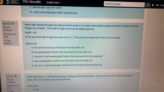 ) : U TRU Moodle English (en) C.Wavelength stays the same D. I dont know because I didnt read the text Search Courses Go A Ling O O Question 3 Not yet answered Marked out of 1.00 P lag question When light passes through two slits and then lands on a screen some distance away, as series of bright and dark fringes are created. The bright fringes are found at angles given by At the second bright fringe the value of m is 2. This means the wave from one slit has travelecd Select one: O A. the same distance as the wave from the other slit O B. one wavelength farther than the wave from the other slit Ο-C. one and a half wavelengths farther than the wave from the other slit D. two wavelengths farther than the wave from the other slit O E. two and a half wavelengths farther than the wave from the other slit White light alls n a difaction grating creating a white central peak. As you move out from this central peak Question 4 Not yet answered what is the first visible color you encounter? Marked out of 1.00 Select one: A. red