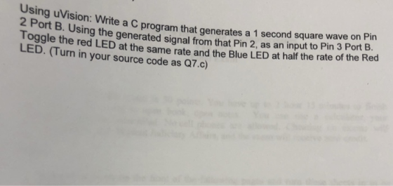 Using uVision: Write a 2 Port B. U inCprogram that generates a 1 second square wave on Pin sing the generated signal from that Pin 2, as an input to Pin 3 Port B. th e ed LED at the same rate and the Blue LED at half the rate of the Red LED. (Turn in your source code as Q7.c)