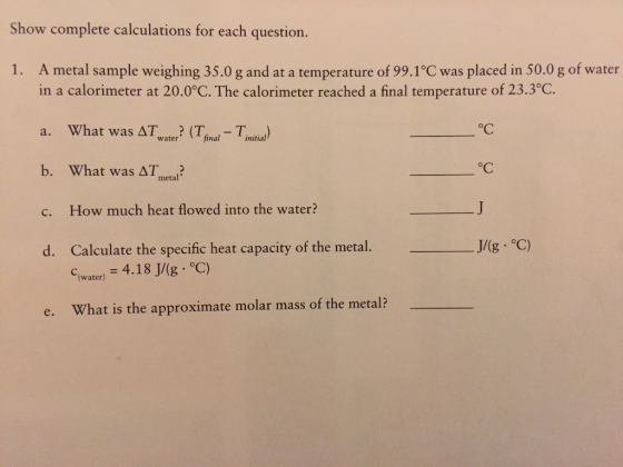 Show complete calculations for each question. 1. A metal sample weighing 35.0 g and at a temperature of 99.1°C was placed in 50.0 g of water in a calorimeter at 200°C. The calorimeter reached a final temperature of 233°C. a. What was ar,ater. (T,inal-T,nitial) b. What was Δ7,etal. c. How much heat flowed into the water? d. Calculate the specific heat capacity of the metal. J/(g·°C) oC C(water) = 4.18 J/(g·°C) e. What is the approximate molar mass of the metal?