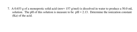7. A 0.653 g of a monoprotic solid acid (mw= 157 g/mol) is dissolved in water to produce a 50.0 mL solution. The pH of this s