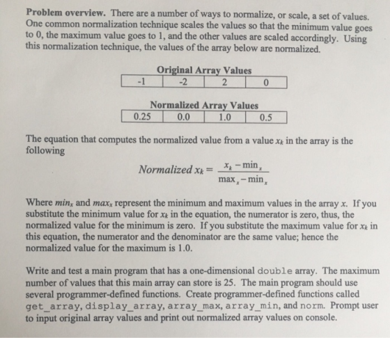 Problem overview. There are a number of ways to normalize, or scale, a set of values. One common normalization technique scales the values so that the minimum value goes to 0, the maximum value goes to 1, and the other values are scaled accordingly. Using this normalization technique, the values of the array below are normalized. Original Array Values -1 -2 2 Normalized Array Values 0.25 0.01.0 0.5 The equation that computes the normalized value from a value xe in the array is the following Normalized xmin, max-min Where minyx and maxx represent the minimum and maximum values in the array x. If you substitute the minimum value for xk in the equation, the numerator is zero, thus, the normalized value for the minimum is zero. If you substitute the maximum value for x in this equation, the numerator and the denominator are the same value; hence the normalized value for the maximum is 1.0. Write and test a main program that has a one-dimensional double array. The maximum number of values that this main array can store is 25. The main program should use several programmer-defined functions. Create programmer-defined functions called get_array, display_array, array_max, array min, and norm. Prompt user to input original array values and print out normalized array values on console.