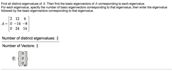 Find all distinct eigenvalues of A. Then find the basic eigenvectors of A corresponding to each eigenvalue. For each eigenvalue, specify the number of basic eigenvectors corresponding to that eigenvalue, then enter the eigenvalue followed by the basic eigenvectors corresponding to that eigenvalue 2 12 6 A 0 -14 -8 0 24 14 Number of distinct eigenvalues: 1 Number of Vectors: 1 030