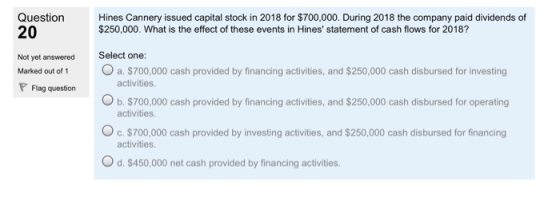 Question 20 Hines Cannery issued capital stock in 2018 for $700,000. During 2018 the company paid dividends of $250,000. What is the effect of these events in Hines statement of cash flows for 2018? Not yet answered Select one: Marked out o 1 a. $700,000 cash provided by financing activities, and $250,000 cash disbursed for investing activities Flag queston Ob. $700 O b. $700,000 cash provided by financing activities, and $250,000 cash disbursed for operating activities. Oc.$700,000 cash provided by investing activities, and $250,000 cash disbursed for financing activities. O d. $450,000 net cash provided by financing activities.
