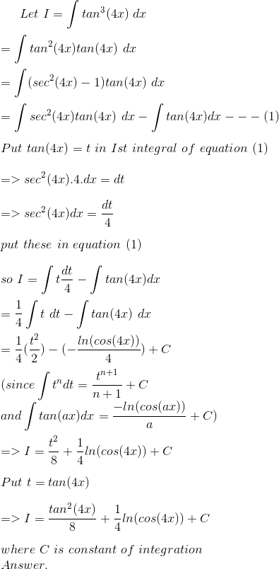 Let \ I = \int tan^{3}(4x)\ dx \\ \\= \int tan^{2}(4x) tan(4x)\ dx \\ \\= \int( sec^{2}(4x)-1)tan(4x)\ dx \\ \\ = \int sec^{2}(4x) tan(4x) \ dx-\int tan(4x) dx---(1) \\ \\Put\ tan(4x) = t\ in\ Ist\ integral \ of\ equation\ (1) \\ \\=> sec^{2}(4x).4.dx= dt \\ \\=> sec^{2}(4x) dx= \frac{dt}{4} \\ \\ put\ these\ in\ equation\ (1) \\ \\so\ I = \int t\frac{dt}{4}- \int tan(4x)dx \\ \\= \frac{1}{4}\int t\ dt-\int tan(4x) \ dx \\ \\= \frac{1}{4}(\frac{t^{2}}{2})-(-\frac{ln(cos(4x))}{4})+C \\ \\ ( since\int t^{n}dt= \frac{t^{n+1}}{n+1}+C \\ and\int tan(ax) dx= \frac{-ln(cos(ax))}{a}+ C) \\ \\ => I = \frac{t^{2}}{8}+\frac{1}{4}ln( cos(4x))+C \\ \\ Put\ t= tan(4x) \\ \\ => I = \frac{tan^{2}(4x)}{8}+\frac{1}{4}ln( cos(4x))+C \\ \\ where\ C\ is\ constant\ of\ integration\ \\ Answer.