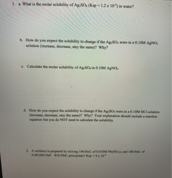 1. a. What is the molar solubility of Ag2SO4 (Ksp = 1.2 x 109) in water? b. How do you expect the solubility to change if the