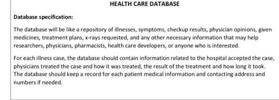 HEALTH CARE DATABASE Database specification: The database will be like a repository of illnesses, symptoms, checkup results, physician opinions, given medicines, treatment plans, x-rays requested, and any other necessary information that may help researchers, physicians, pharmacists, health care developers, or anyone who is interested For each illness case, the database should contain information related to the hospital accepted the case, physicians treated the case and how it was treated, the result of the treatment and how long it took The database should keep a record for each patient medical information and contacting address and numbers if needed.