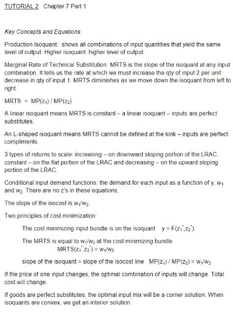 TUTORIAL2 Chapter 7 Part 1 Key Concepts and Equations: Production Isoquant: shows all combinations of input quantities that yield the same level of output. Higher isoquant: higher level of output Marginal Rate of Technical Substitution: MRTS is the slope of the isoquant at any input combination. It tells us the rate at which we must increase the qty of input 2 per unit decrease in qty of input 1. MRTS diminishes as we move down the isoquant from left to right MRTS = MP(Z1)/ MP(zz) A linear isoquant means MRTS is constant- a linear isoquant inputs are perfect substitutes. An L-shaped isoquant means MRTS cannot be defined at the kink -inputs are perfect compliments 3 types of returns to scale: increasing- on downward sloping portion of the LRAC constant on the flat portion of the LRAC and decreasing- on the upward sloping portion of the LRAC Conditional input demand functions: the demand for each input as a function of y, W1 and w2. There are no zs in these equations The slope of the isocost is w/W2 Two principles of cost minimization The cost minimizing input bundle is on the isoquant y F(z1 72). The MRTS is equal to w/w2 at the cost minimizing bundle slope of the isoquant slope of the isocost line MP(z1) / MP(Z2) - W,/W2 If the price of one input changes, the optimal combination of inputs will change. Total cost will change If goods are perfect substitutes, the optimal input mix will be a corner solution. When isoquants are convex, we get an interior solution