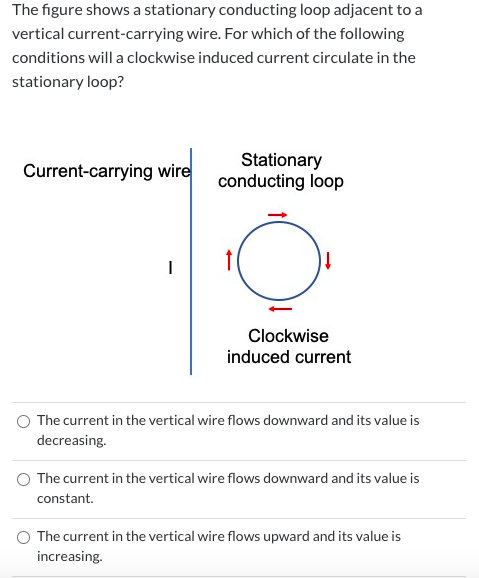 The figure shows a stationary conducting loop adjacent to a vertical current-carrying wire. For which of the following condit
