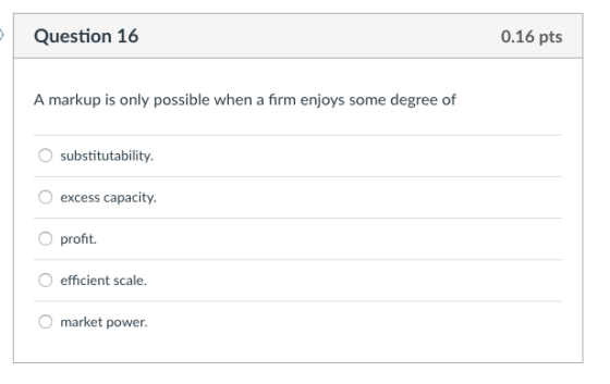 Question 16 0.16 pts A markup is only possible when a firm enjoys some degree of O substitutability excess capacity. O proft efficient scale. market power