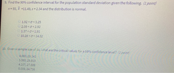 9. Find the 90% confidence interval for the population standard deviation given the following. (1 point) n 55, 11.49,s 2.34 and the distribution is normal. U 1.920 Ơ< 3.25 2.09 < σ < 2.92 1.37 <ơ< 1.91 10.28 < ơ< 14.32 20. Given a sample size of 14, what are the critical values for a 98% confidence level? (1 point) 4.660, 29.141 3.565, 29.819 4.107, 27.688 5.009, 24.736