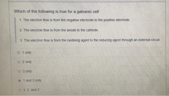 Which of the following is true for a galvanic cell 1. The electron flow is from the negative electrode to the positive electrode 2. The electron flow is from the anode to the cathode. 3. The electron flow is from the oxidising agent to the reducing agent through an external circuit. 1 only O 2 only O 3 only . 1 and 2 only 1, 2, and 3