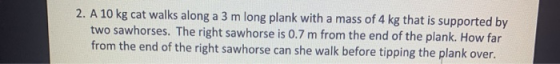 2. A 10 kg cat walks along a 3 m long plank with a mass of 4 kg that is supported by two sawhorses. The right sawhorse is 0.7
