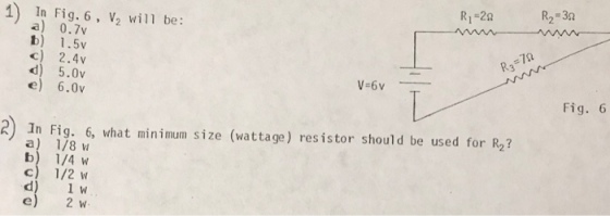R1-20 R2 30 1) In Fig. 6, V2 will be: a) 0.7v b) 1.5v c) 2.4v d) 5.0v e) 6.0v RS Fig. 6 2In Fig. 6, what minimum size (wattage) resistor should be used for R a) 1/8 b) 1/4 c) 1/2 d) 1W 2 w