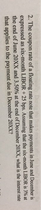2. The coupon rate of a floating rate note that makes payments in June and December is expressed as six-month LIBOR + 25 bps. Assuming that the si the end of June 20XX and 3.50% at the end of December 20XX, what is the interest rate that applies to the payment due in December 20XX? x-month LIBOR is 3% at