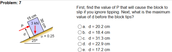 Problem: 7 First, find the value of P that will cause the block to slip if you ignore tipping. Next, what is the maximum 15 ら 3 kN Oa. d 20.2 cm Ob. d 18.4 cm O c, d-31.3 cm Od. d-22.9 cm e. d 17.2 cm μ = 0.25 25°