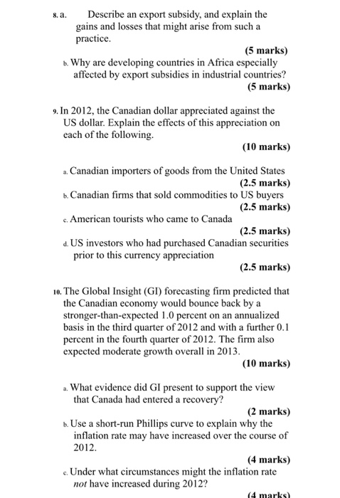 Describe an export subsidy, and explain the gains and losses that might arise from such a practice s. a. (5 marks) b. Why are developing countries in Africa especially affected by export subsidies in industrial countries? (5 marks) 9. In 2012, the Canadian dollar appreciated against the US dollar. Explain the effects of this appreciation on each of the following. (10 marks) a. Canadian importers of goods from the United States b. Canadian firms that sold commodities to US buyers e. American tourists who came to Canada d. US investors who had purchased Canadian securities (2.5 marks) (2.5 marks) (2.5 marks) prior to this currency appreciation (2.5 marks) 10. The Global Insight (GI) forecasting firm predicted that the Canadian economy would bounce back by a stronger-than-expected 1.0 percent on an annualized basis in the third quarter of 2012 and with a further 0.1 percent in the fourth quarter of 2012. The firm also expected moderate growth overall in 2013 (10 marks) a. What evidence did GI present to support the view that Canada had entered a recovery? (2 marks) inflation rate may have increased over the course of (4 marks) b. Use a short-run Phillips curve to explain why the 2012 e. Under what circumstances might the inflation rate not have increased during 2012? 4 marks)