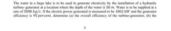 The water in a large lake is to be used to generate electricity by the installation of a hydraulic turbine generator at a location where the depth of the water is 50 m. Water is to be supplied at a rate of 5000 kg/s. If the electric power generated is measured to be 1862 kW and the generator efficiency is 95 percent, determine (a) the overall efficiency of the turbine-generator, (b) the