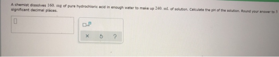A chemist dissolves 160. mg of pure hydrochloric acid in enough water to make up 240. mL of solution. Calculate the pH of the