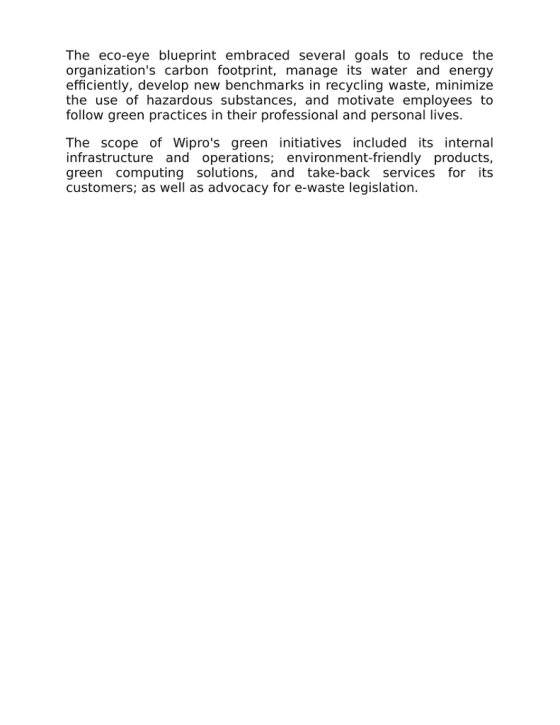 The eco-eye blueprint embraced several goals to reduce the organizations carbon footprint, manage its water and energy efficiently, develop new benchmarks in recycling waste, minimize the use of hazardous substances, and motivate employees to follow green practices in their professional and personal lives. The scope of Wipros green initiatives included its internal infrastructure and operations; environment-friendly products, green computing solutions, and take-back services for its customers; as well as advocacy for e-waste legislation.