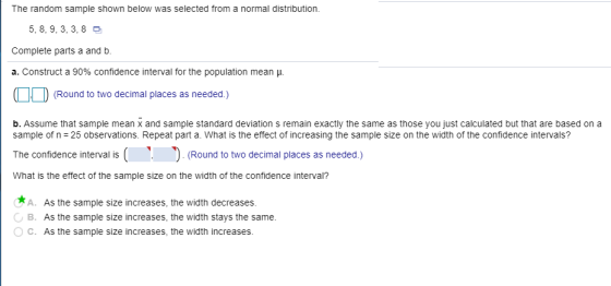 The random sample shown below was selected from a normal distribution. 5, 8, 9, 3, 3,8 Complete parts a and b. a. Construct a 90% confidence interval for the population mean . (Round to two decimal places as needed.) b. Assume that sample mean x and sample standard deviation s remain exactly the same as those you just calculated but that are based on a sample of n -25 observations. Repeat part a. What is the effect of increasing the sample size on the width of the confidence intervals? The confidence interval is(ound to two decimal places as needed.) What is the effect of the sample size on the width of the confidence interval? A. As the sample size increases, the width decreases B. As the sample size increases, the width stays the same OC. As the sample size increases, the width increases.