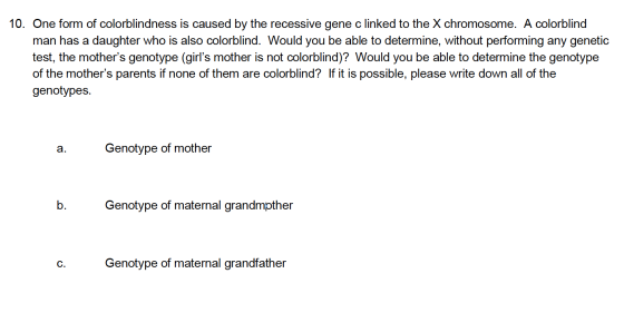 10. One form of colorblindness is caused by the recessive gene c linked to the X chromosome. A colorblind man has a daughter