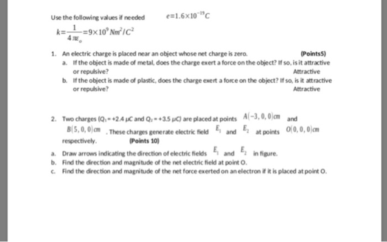 Use the following values if needed needed1.6 4 TIE 1. An electric charge is placed near an object whose net charge is zero. Points5) If the object is made of metal, does the charge exert a force on the object? If so, is it attractive or repulsive? If the object is made of plastic, does the charge exert a force on the object? If so, is it attractive or repulsive? а. Attractive b. Attractive 2. Two charges (a-+2.4ucand Q,-+3.5uGare placed at points A(-3,0,Wm ㎝ ·These charges generate electric field E1 E2 atpoints 0(0,0,0)cm and respectively Points 10) a. Draw arrows indicating the direction of electric ields and E, in figure. b. Find the direction and magnitude of the net electric field at point O Find the direction and magnitude of the net force exerted on an electron if it is placed at point O