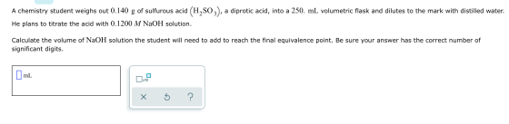 A chemistry student weighs out 0.140 g of sulfurous acid (H,SO2), a diprotic acid, into a 250. mL volumetric flask and dilute