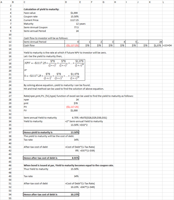 Calculation of yield to maturity: Face value Coupon rate Current Price Maturity Semi-Annual Coupon Semi-annual Period $1,000 15.50% 1117.25 12 years 77.5 24 12 13 Cash flow to investor will be as follows: Semi-Annual Period Cash flow ($1,117.25 $78 $78 $78 $78 $78$1,078 13+D4 15 16 17 Yield to maturity is the rate at which if future NPV to Investor will be zero Let r be the yield to maturity then, S78 $78 S1,078 PV--$1175.. 19 21 $78 $78 $1,078 By solving above equation, yield to maturity r can be found Hit and trial method can be used to find the solution of above equation. 26 27 Rate(nper,pmt,PV, [fv],type) function of excel can be used to find the yield to maturity as follows: nper pmt PV 29 30 31 32 ($1,117.25) $1,000 6.75%-RATE(D28,D29,D30,D31) Semi annual Yield to maturity Yield to maturity -2* Semi-annual Yield to maturity 34 35 36 37 13.50%-o332 Hence yield to maturity is The yield to maturity will be the cost of debt. Tax rate 13.50% 39 34% After-tax cost of debt -Cost of Debt (1-Tax Rate) 996 -D37*(1-D39) 43 Hence after-tax cost of debt i 8.91% When bond is issued at par, Yield to maturity becomes equal to the coupon rate Thus Yield to maturity 47 15.50% 49 Tax rate 34% After-tax cost of debt 51 52 53 -Cost of Debt(1-Tax Rate) 10.23%-D4711-D49) Hence after-tax cost of debt i 10.23%