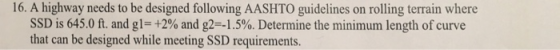 16. A highway needs to be designed following AASHTO guidelines on rolling terrain where SSD is 645.0 ft, and g|-+2% and g2 -1.5%. Determine the minimum length of curve that can be designed while meeting SSD requirements.