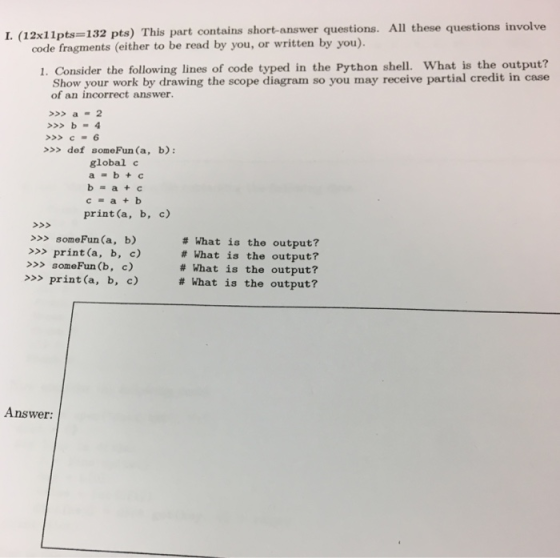 12x11pts-132 pts) This part contains short-answer questions. All these questions involve code fragments (either to be read by you, or written by you). 1. Consider the following lines of code typed in the Python shell. What is the output? Show your work by drawing the scope diagram so you may receive partial credit in case of an incorrect answer. >>a 2 >>C- 6 >>> def someFun (a, b): global c a-b+c b=a+c c a +b print (a, b, c) >>>someFun (a, b) >>> print (a, b, c) >someFun (b, c) >>>print (a, b, c) # What is the output? # What is the output? # What is the output? # What is the output? Answer: