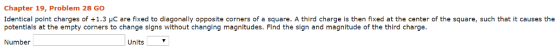 Chapter 19, Problem 28 GO identical point charges of +1.3 μC are fixed to diagonally opposite corners of a square. A third charge is then fixed at the center of the square, such that it causes the potentials at the empty corners to change signs without changing magnitudes. Find the sign and magnitude of the third charge Number Units