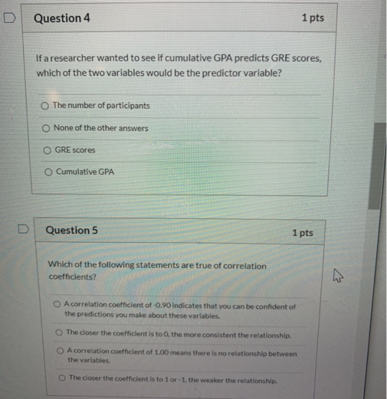Question 4 1 pts If a researcher wanted to see if cumulative GPA predicts GRE scores, which of the two variables would be the