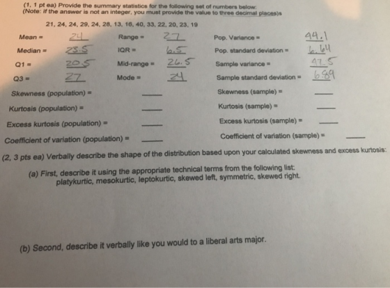 (1, 1 pt ea) Provide the summary statistics for the following set of numbers below (Note: if the answer is not an integer, you must provide the value to three decimal places)s 21, 24, 24, 29, 24, 28, 13, 16, 40, 33, 22, 20, 23, 19 44.1 u Mean 241 Range2Pop. Variance = Z - Median SOR Pop. standard deviation = Q1 225 Mid-range = 20, S- sample Sample standard deviation Mode = Skewness (population)- Kurtosis (population)- Excess kurtosis (population)- Skewness (sample)- Kurtosis (sample)- Excess kurtosis (sample)- Coefficient of variation (sample) Coefficient of variation (population)-- (2, 3 pts ea) Verbally describe the shape of the distribution based upon your calculated skewness and excess kurtosis: (a) First, describe it using the appropriate technical terms from the following list: platykurtic, mesokurtic, leptokurtic, skewed left, symmetric, skewed right. (b) Second, describe it verbally like you would to a liberal arts major