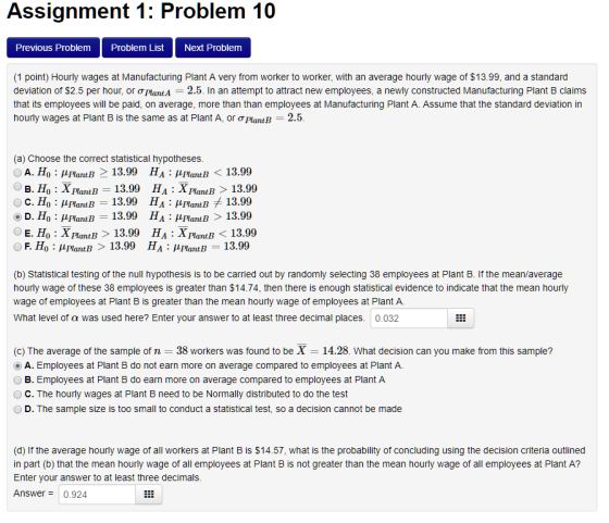 Assignment 1: Problem 10 Previous Problem Problem List Next Problem (1 point) Hourly wages at Manufacturing Plant A very from worker to worker, with an average hourly wage of $13.99, and a standard deviation of $2.5 per hour or ơPlantA-2.5. In an attempt to attract new employees, a newly constructed Manufacturing Plant B claims that its employees will be paid, on average, more than than employees at Manufacturing Plant A. Assume that the standard deviation in hourly wages at Plant B is the same as at Plant A, or oPlantB 2.5 (a) Choose the correct statistical hypotheses A. Ho HlantB 2 13.99 HA : HflantB 13.99 B. Ho : X PlantB 13.99 HA : XPlamB > 13.99 o : MPlantB 13.99 H A Plant B 13.99 D. Ho lantB 13.99 HA HPlantB >13.99 E. Ho : XPlantB > 13.99 HA : XPlantB13.99 F. Ho HlantB 13.99 HA HPlantB 13.99 (b) Statistical testing of the null hypothesis is to be carried out by randomly selecting 38 employees at Plant B. If the mean/average hourly wage of these 38 employees is greater than $14.74, then there is enough statistical evidence to indicate that the mean hourly wage of employees at Plant B is greater than the mean hourly wage of employees at Plant A. What level of a was used here? Enter your answer to at least three decimal places. 0.032 (c) The average of the sample of n 38 workers was found to be X-14.28. What decision can you make from this sample? A. Employees at Plant B do not earn more on average compared to employees at Plant A. B. Employees at Plant B do earn more on average compared to employees at Plant A O C. The hourly wages at Plant B need to be Normally distributed to do the test D. The sample size is too small to conduct a statistical test, so a decision cannot be made (d) If the average hourly wage of all workers at Plant B is $14.57, what is the probability of concluding using the decision criteria outlined in part (b) that the mean hourly wage of all employees at Plant B is not greater than the mean hourly wage of all employees at Plant A? Enter vour answer to at least three decimals Answer 0.924