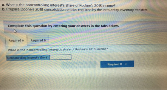 a. What is the noncontrolling interests share of Rocknes 2018 income? b. Prepare Doones 2018 consolidation entries require