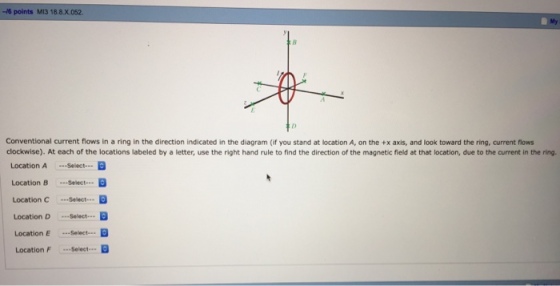 -M6 points M13 18.8 X 0622. Conventional current flows in a ring in the direction indicated in the diagram (if you stand at location A, on the +x axis, and look toward the ring, current flows clockwise). At each of the locations labeled by a letter, use the right hand rule to find the direction of the magnetic field at that location, due to the current in the ring. Location A --Select-- Location B Select-- B Location C select-- Location D Select... Location E Select a Location F ...Select...