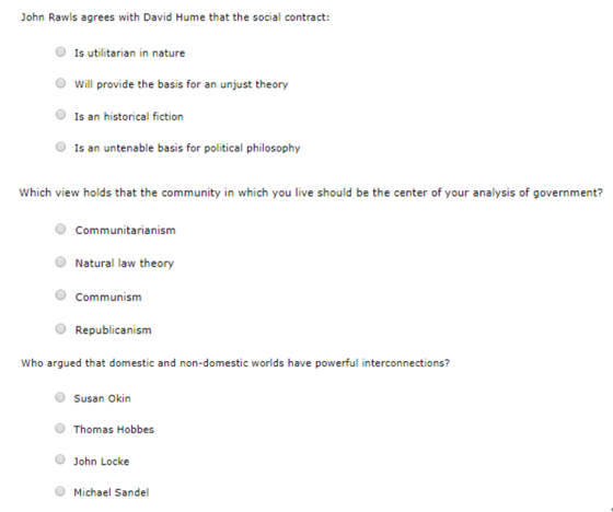 John Rawls agrees with David Hume that the social contract: O Is utilitarian in nature Will provide the basis for an unjust theory O Is an historical fiction O Is an untenable basis for political philosophy Which view holds that the community in which you live should be the center of your analysis of government? Communitarianism O Natural law theory O Communism Republicanism Who argued that domestic and non-domestic worlds have powerful interconnections? Susan Okin Thomas Hobbes O John Locke Michael Sandel