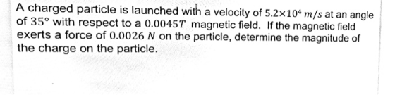 A charged particle is launched with a velocity of 5.2x10*m/s at an angle of 35 with respect to a 0.0045T magnetic field. If the magnetic field exerts a force of 0.0026 N on the particle, determine the magnitude of the charge on the particle.