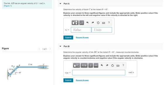 The link AB has an angular velocity of 2.1 rad/s (Figure 1) Part A Determine the velocity of block C, at the instant θ 45° Express your answer to three significant figures and include the appropriate units. Enter positive value if the velocity is directed to the left and negative value if the velocity is directed to the right. ucValue Units Submit Request Answer Part B Figure 1of 1 > Determine the angular velocity of link BC at the instant θ-45°, measured counterclockwise Express your answer to three significant figures and include the appropriate units. Enter positive value if the angular velocity is counterclockwise and negative value if the angular velocity is clockwise. 15 m vec AB 0.5 m -45 rad/s Submit Request Answer