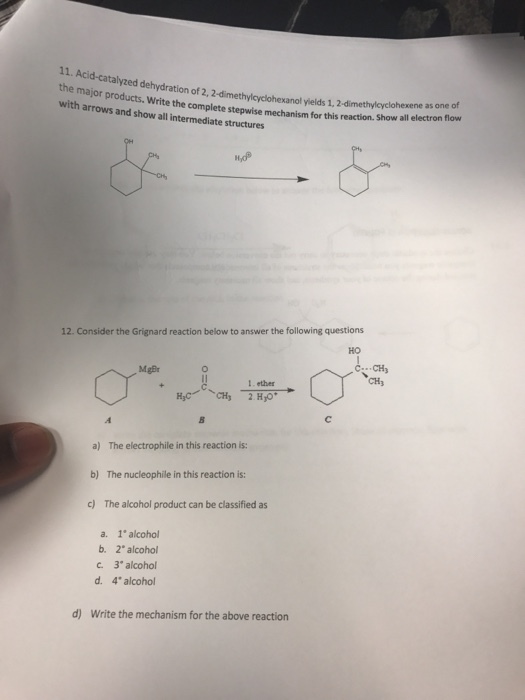 11. Acid-catal the major products. Write co with arrows and show all intermediate structures yzed dehydration of 2, 2-dimethylcyclohexanol yields 1, 2-dimethylcyclohexene as on the complete stepwise mechanism for this reaction. Show all electron flovw 12. Consider the Grignard reaction below to answer the following questions HO C CH CH3 MgBr 1 ether a) The electrophile in this reaction is: b) The nucleophile in this reaction is: c) The alcohol product can be classified as a. 1 alcohol b. 2 alcohol c 3 alcohol d. 4* alcohol d) Write the mechanism for the above reaction