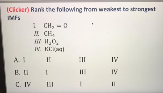 (Clicker) Rank the following from weakest to strongest IMFs I. CH2 = 0 II. CH4 III. H2O2 IV. KCl(aq) A. I II B. II I C. IV II