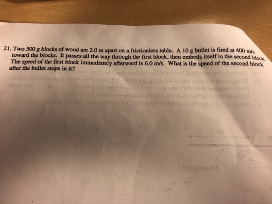 21. Two 500 g blocks of wood are 2.0 m apart on a frictionless table. A 10 g bullet is fired at 400 m/s blocks. It passes all the way through the first block, then embeds itself in the second block. The speed of the first block immediately afterward is 6.0 m/s. What is the speed of the second block after the bullet stops in it?