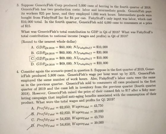3. Suppose G enericFish Corp produced 5,000 cans of herring in the fourth quarter of 2018. GenericFish has two production costs: labor and intermediate goods. GenericFishp its workers S25 per hour, and they employed 1,000 work hours. Intermediate goods were bought from FishyStuff Inc for $4 per can. FishyStuffs only input was labor, which cost $10, 000 total. In the fourth quarter, GenericFish sold 4,000 cans to consumers at a price of $15 ays What was GenericFishs total contribution to GDP in Q4 of 2018? What was FishyStuffs total contribution to national income (wages and profits) in Q4 of 2018? (Round to the nearest whole dollar) A. GDP24:2018 $60,000; NİFishyStuff--$10,000 B. GDP24:2018 : $60,000; NİFishyStuff $20,000 C) GDP24:2018 $69,000; NİFishyStuff $10,000 D. GDPQ4:2018 $69,000; N I FishyStuff $20,000 Consider again the scenario posed in question 3. Suppose in the first quarter of 2019, Gener- cFish produced 5,800 cans. GenericFishs wage per hour went up by 35%. GenericFish employed the same number of work hours. Also, FishyStuffs labor costs were the same as in the previous quarter. GenericFish sold to consumers all cans produced in the first quarter of 2019 and the cans left in inventory from the previous quarter (fourth quarter 2018). However, GenericFish raised the price of their canned fish to $17 after a fishy mar- keting campaign that implied anti-aging benefits associated with the consumption of their product. What were the total wages and profits for Q1 2019? A. ProfitTotul = 62,850; WagesTotul = 43,750 ProfitTotal = 62.850; Wages-Total = 30,000 C. ProfitTotal=54,850; WagesTotal=43,750 Profitrotal 54,850; WagesTotal 39,000