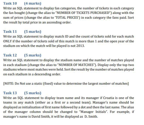 Task 10 (4 marks) Write an SQL statement to display fan categories, the number of tickets in each category the fan bought (change the alias to NUMBER OF TICKETS PURCHASED) along with the sum of prices (change the alias to TOTAL PRICES) in each category the fans paid. Sort the result by total price in an ascending order. Task 11 (5 marks) Write an SQL statement to display match ID and the count of tickets sold for each match ONLY if the number of tickets sold of this match is more than 1 and the open year of the stadium on which the match will be played is not 2013. Task 12 (5 marks) Write an SQL statement to display the stadium name and the number of matches played in each stadium (change the alias to NUMBER OF MATCHES). Display only the top two stadiums where most matches were held. Sort the result by the number of matches played on each stadium in a descending order. NOTE: Do Not use a static (fixed) value to determine the largest number of matches] Task 13 (5 marks) Write an SQL statement to display team name and its manager if Croatia is one of the teams in any match (either as a first or a second team). Managers name should be displayed as initialisation of first name followed by a dot and then the last name. The alias of the manager column should be changed to Manager Initials. For example, if managers name is David Smith, it will be displayed as D. Smith