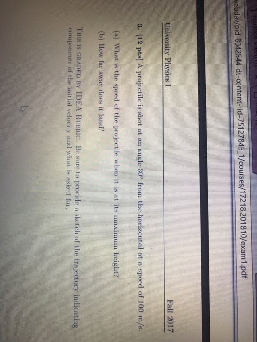 webdav/pid-8042544-dt-content-rid-75127845 1/courses/17218.201810/exam1.pdf University Physics I Fall 2017 3. [12 pts] A projectile is shot at an angle 30° from the horizontal at a speed of 100 m/s. (a) What is the speed of the projectile when it is at its maximum height? (b) How far away does it land? THIS IS GRADED BY IDEA RUBRIC. Be sure to provide a sketch of the trajectory indicating components of the initial velocity and what is asked for