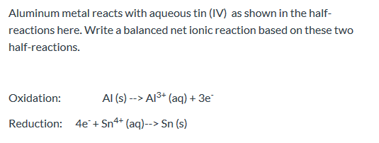 Aluminum metal reacts with aqueous tin (IV) as shown in the half- reactions here. Write a balanced net ionic reaction based o