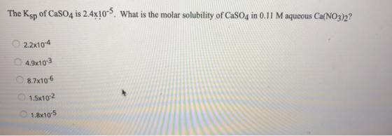 The Ksp of CaSO4 is 2.4x10-5. What is the molar solubility of CaSO4 in 0.11 M aqueous Ca(NO3)2? 0 2.2x104 4.9x10-3 8.7x10-6 1