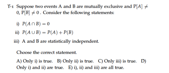 T-1 Suppose two events A and B are mutually exclusive and PAI 0, P[B] 0 . Consider the following statements: i) P(An B)=0 ii) P(A U B) = P(A) + P(B) iii) A and B are statistically independent. Choose the correct statement. A) Only i) is true. B) Only ii) is true. C) Only iii is true. D) Only i) and i) are true. E) i), ii) and iii) are all true.