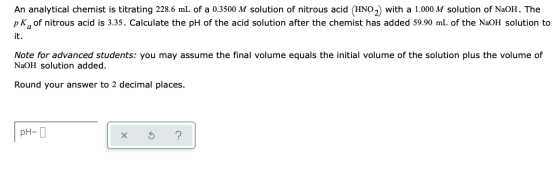 An analytical chemist is titrating 228.6 mL of a 0.3500 M solution of nitrous acid (HNO.) with a 1.000 M solution of NaOH. Th